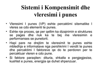 Sistemi i Kompensimit dhe vleresimi i punes Vleresimi I punes (VP) eshte percaktimi sitematike I vleres se cdo elementi te punes.  Eshte nje proces, qe per qellim ka dizajnimin e struktures se pages dhe nuk ka te bej me vleresimin e performanses se punetorit. Hapi pare ne drejtim te vleresimit te punes eshte mbledhja e informatave nga pershkrimi I vendit te punes dhe percaktimi I faktoreve qe do te perdoren per te percaktuar vleren e cdo pune. Si faktore paraqiten: dituria, shkalla e pergjegjesise, kushtet e punes, energjia qe duhet shpenzuar.  