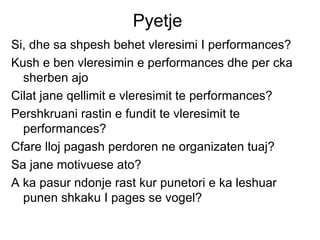 Pyetje  Si, dhe sa shpesh behet vleresimi I performances? Kush e ben vleresimin e performances dhe per cka sherben ajo Cilat jane qellimit e vleresimit te performances? Pershkruani rastin e fundit te vleresimit te performances? Cfare lloj pagash perdoren ne organizaten tuaj? Sa jane motivuese ato? A ka pasur ndonje rast kur punetori e ka leshuar punen shkaku I pages se vogel? 