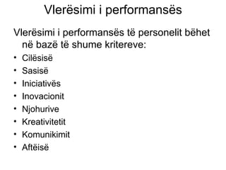 Vlerësimi i performansës Vlerësimi i performansës të personelit bëhet në bazë të shume kritereve: Cilësisë Sasisë Iniciativës Inovacionit Njohurive Kreativitetit  Komunikimit Aftëisë  