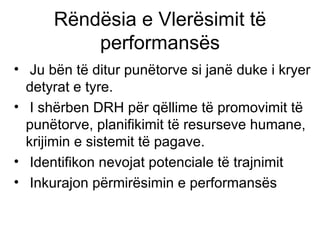 Rëndësia e Vlerësimit të performansës Ju bën të ditur punëtorve si janë duke i kryer detyrat e tyre. I shërben DRH për qëllime të promovimit të punëtorve, planifikimit të resurseve humane, krijimin e sistemit të pagave. Identifikon nevojat potenciale të trajnimit Inkurajon përmirësimin e performansës  