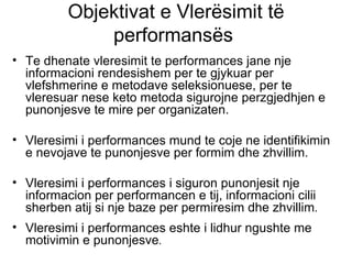 Objektivat e Vlerësimit të performansës  Te dhenate vleresimit te performances jane nje informacioni rendesishem per te gjykuar per vlefshmerine e metodave seleksionuese, per te vleresuar nese keto metoda sigurojne perzgjedhjen e punonjesve te mire per organizaten. Vleresimi i performances mund te coje ne identifikimin e nevojave te punonjesve per formim dhe zhvillim. Vleresimi i performances i siguron punonjesit nje informacion per performancen e tij, informacioni cilii sherben atij si nje baze per permiresim dhe zhvillim . Vleresimi i performances eshte i lidhur ngushte me motivimin e punonjesve .   