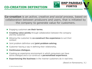 © Vlerick Business School
CO-CREATION DEFINITION
Engaging customers on their terms.
Creating value jointly through collaboration between the company
and the customer.
Allowing the customer to co-construct the experience to suit their
context.
Joint problem definition and joint problem solving.
Customer having a say in defining their relationship.
Continuous dialogue.
Creating an experience environment in which consumers can have
active dialogue and a co-construct a personalised experience.
Experiencing the business in the manner customers do in real time.
Co-creation is an active, creative and social process, based on
collaboration between producers and users, that is initiated by
the company to generate value for customers.
(Based on Ramaswamy, V.)
 