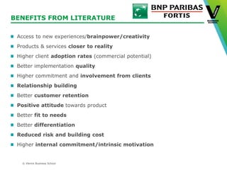 © Vlerick Business School
BENEFITS FROM LITERATURE
Access to new experiences/brainpower/creativity
Products & services closer to reality
Higher client adoption rates (commercial potential)
Better implementation quality
Higher commitment and involvement from clients
Relationship building
Better customer retention
Positive attitude towards product
Better fit to needs
Better differentiation
Reduced risk and building cost
Higher internal commitment/intrinsic motivation
 