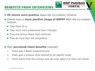 © Vlerick Business School
BENEFITS FROM INTERVIEWS
All clients were positive about the co-creation initiative
Clients have a more positive image of BNPPF after the co-creation
session.
They listen to us
They work more professional than I thought
They are serious about client centricity
They do more than the competition
Main perceived client benefits (ranked):
1. Client gets a better product/service
2. Client gets a product more tailored to his specific needs
3. Client learns from this process and can even apply it to their own clients
 