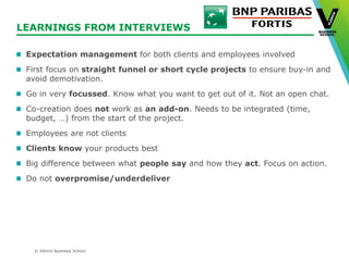 © Vlerick Business School
LEARNINGS FROM INTERVIEWS
Expectation management for both clients and employees involved
First focus on straight funnel or short cycle projects to ensure buy-in and
avoid demotivation.
Go in very focussed. Know what you want to get out of it. Not an open chat.
Co-creation does not work as an add-on. Needs to be integrated (time,
budget, …) from the start of the project.
Employees are not clients
Clients know your products best
Big difference between what people say and how they act. Focus on action.
Do not overpromise/underdeliver
 