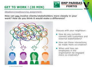 © Vlerick Business School
GET TO WORK ! (20 MIN)
Discuss with your neighbour:
How do you currently
connect with customers and
external stakeholders?
How can these interactions
be made more co-creative?
When and how can
employees in the
organisation be engaged
more co-creatively?
Ideation/crowdsourcing assignment:
How can you involve clients/stakeholders more closely in your
work? How do you think it would make a difference?
 