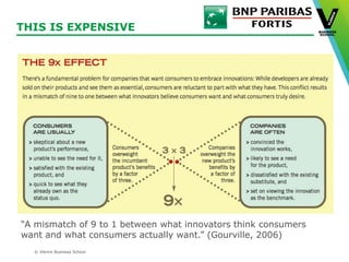 © Vlerick Business School
THIS IS EXPENSIVE
“A mismatch of 9 to 1 between what innovators think consumers
want and what consumers actually want.” (Gourville, 2006)
 