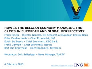HOW IS THE BELGIAN ECONOMY MANAGING THE
CRISIS IN EUROPEAN AND GLOBAL PERSPECTIVE?
Frank Smets – Director General, DG Research at European Central Bank
Peter Vanden Houte – Chief Economist, ING
Edwin De Boeck – Chief Economist, KBC Bank
Frank Lierman – Chief Economist, Belfius
Bart Van Craeynest – Chief Economist, Petercam

Moderator: Dirk Selleslagh – News Manager, Tijd.TV



4 February 2013
                                      Vlerick Finance Alumni partner:
 