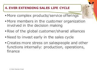 4. EVER EXTENDING SALES LIFE CYCLE

 More complex products/service offerings
 More members in the customer organization
  involved in the decision making
 Rise of the global customer/shared alliances
 Need to invest early in the sales cycle
 Creates more stress on salespeople and other
  functions internally: production, operations,
  finance



  © Vlerick Business School
 