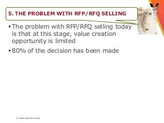5. THE PROBLEM WITH RFP/RFQ SELLING

 The problem with RFP/RFQ selling today
  is that at this stage, value creation
  opportunity is limited
 80% of the decision has been made




  © Vlerick Business School
 