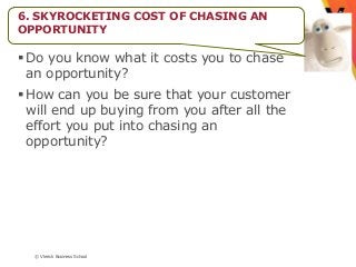 6. SKYROCKETING COST OF CHASING AN
OPPORTUNITY

 Do you know what it costs you to chase
  an opportunity?
 How can you be sure that your customer
  will end up buying from you after all the
  effort you put into chasing an
  opportunity?




  © Vlerick Business School
 