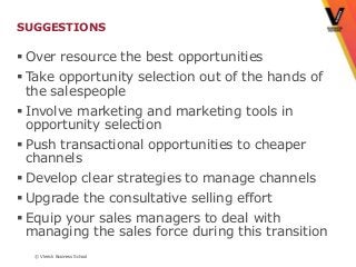 SUGGESTIONS

 Over resource the best opportunities
 Take opportunity selection out of the hands of
  the salespeople
 Involve marketing and marketing tools in
  opportunity selection
 Push transactional opportunities to cheaper
  channels
 Develop clear strategies to manage channels
 Upgrade the consultative selling effort
 Equip your sales managers to deal with
  managing the sales force during this transition
  © Vlerick Business School
 