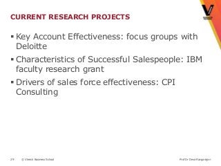 CURRENT RESEARCH PROJECTS

 Key Account Effectiveness: focus groups with
  Deloitte
 Characteristics of Successful Salespeople: IBM
  faculty research grant
 Drivers of sales force effectiveness: CPI
  Consulting




29   © Vlerick Business School                Prof Dr Deva Rangarajan
 