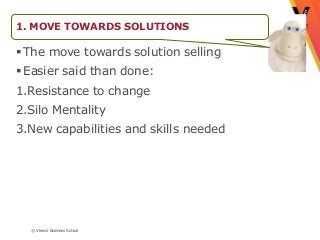 1. MOVE TOWARDS SOLUTIONS

 The move towards solution selling
 Easier said than done:
1.Resistance to change
2.Silo Mentality
3.New capabilities and skills needed




  © Vlerick Business School
 