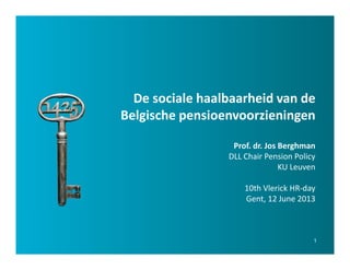 1
De sociale haalbaarheid van de
Belgische pensioenvoorzieningen
Prof. dr. Jos Berghman
DLL Chair Pension Policy
KU Leuven
10th Vlerick HR-day
Gent, 12 June 2013
 