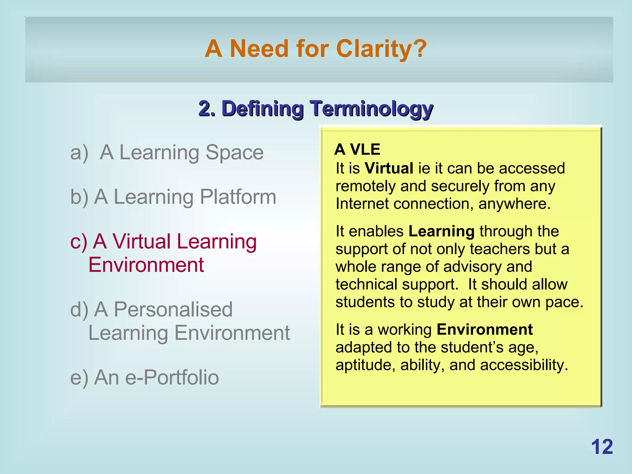 A Need for Clarity? 2. Defining Terminology a)  A Learning Space b) A Learning Platform c) A Virtual Learning  Environment d) A Personalised Learning Environment e) An e-Portfolio   A VLE It is  Virtual  ie it can be accessed remotely and securely from any Internet connection, anywhere. It enables  Learning  through the support of not only teachers but a whole range of advisory and technical support.  It should allow students to study at their own pace. It is a working  Environment  adapted to the student’s age, aptitude, ability, and accessibility. 