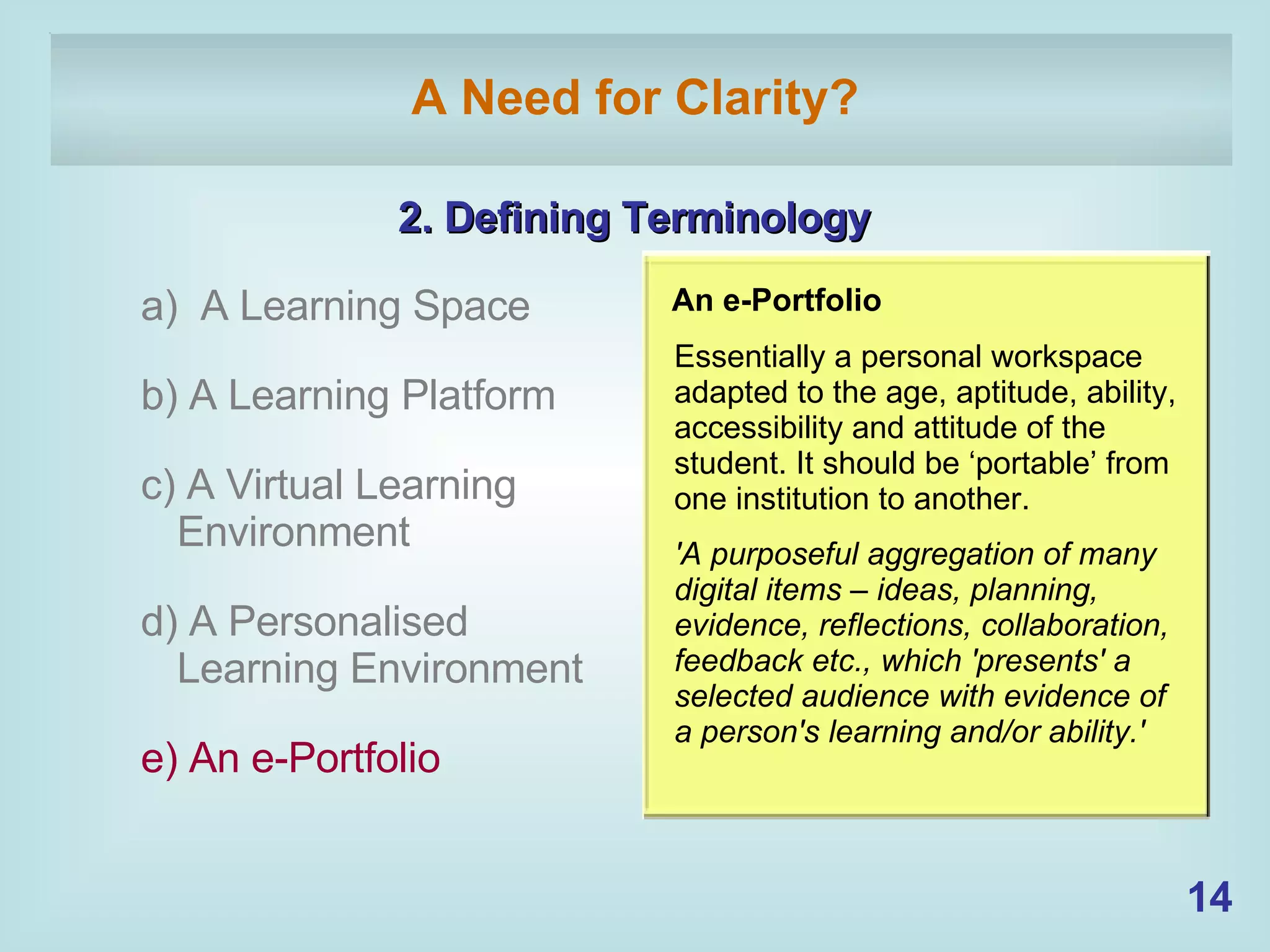 A Need for Clarity? 2. Defining Terminology a)  A Learning Space b) A Learning Platform c) A Virtual Learning  Environment d) A Personalised Learning Environment e) An e-Portfolio  An e-Portfolio  Essentially a personal workspace adapted to the age, aptitude, ability, accessibility and attitude of the student. It should be ‘portable’ from one institution to another. 'A purposeful aggregation of many digital items – ideas, planning, evidence, reflections, collaboration, feedback etc., which 'presents' a selected audience with evidence of a person's learning and/or ability.'   