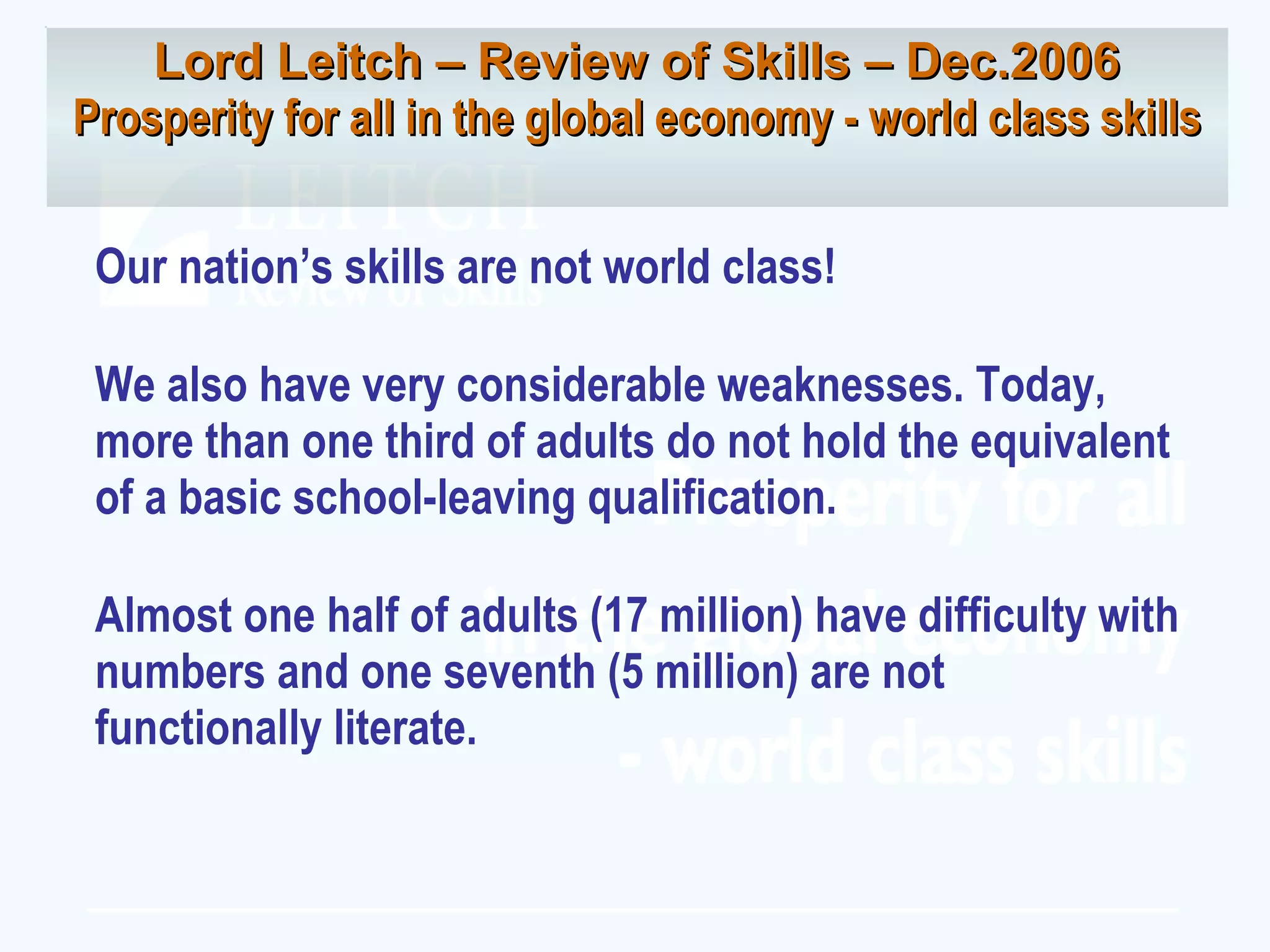 Our nation’s skills are not world class! We also have very considerable weaknesses. Today, more than one third of adults do not hold the equivalent of a basic school-leaving qualification. Almost one half of adults (17 million) have difficulty with numbers and one seventh (5 million) are not functionally literate. Lord Leitch – Review of Skills – Dec.2006 Prosperity for all in the global economy - world class skills 