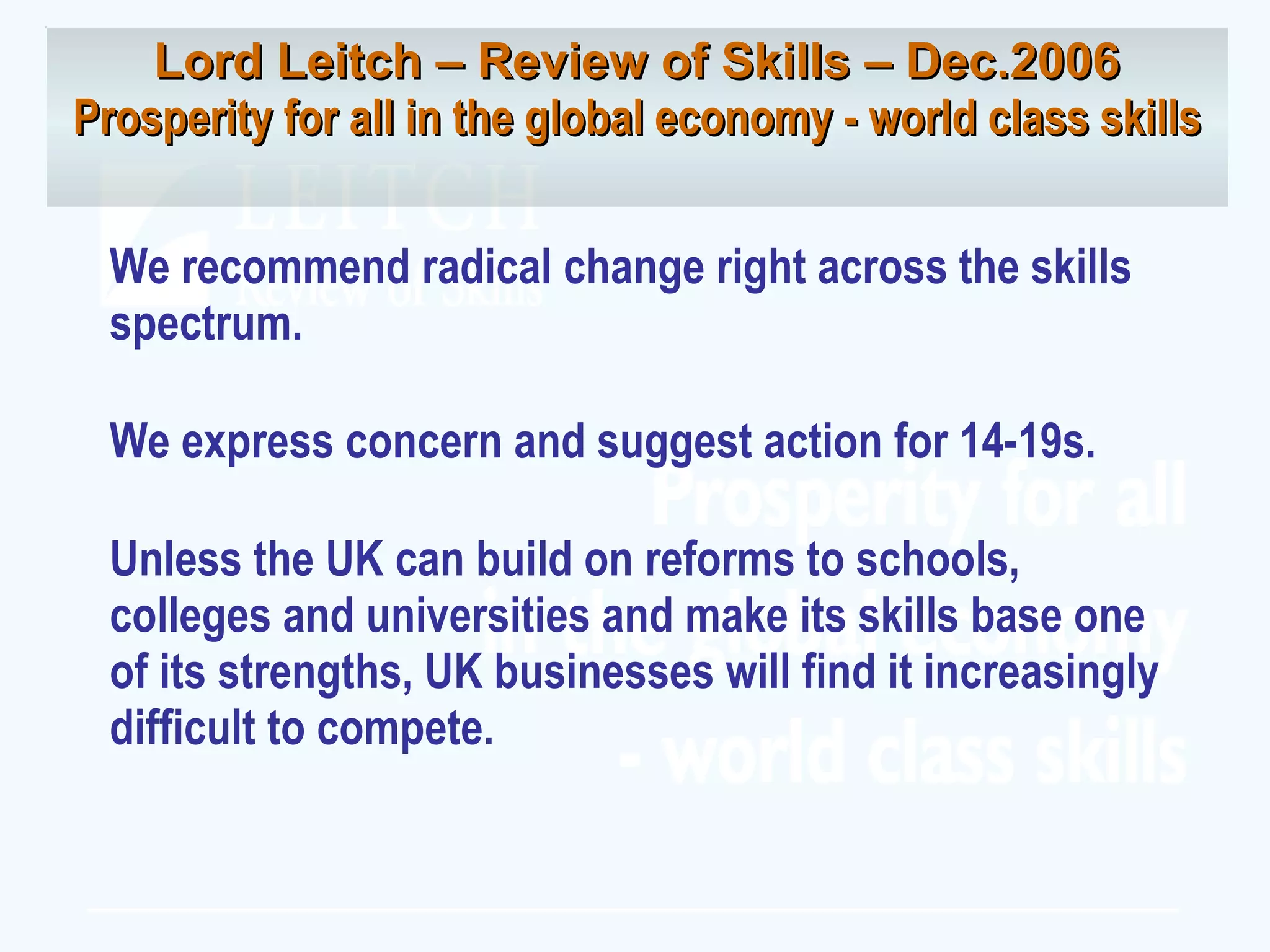 We recommend radical change right across the skills spectrum. We express concern and suggest action for 14-19s. Unless the UK can build on reforms to schools, colleges and universities and make its skills base one of its strengths, UK businesses will find it increasingly difficult to compete. Lord Leitch – Review of Skills – Dec.2006 Prosperity for all in the global economy - world class skills 