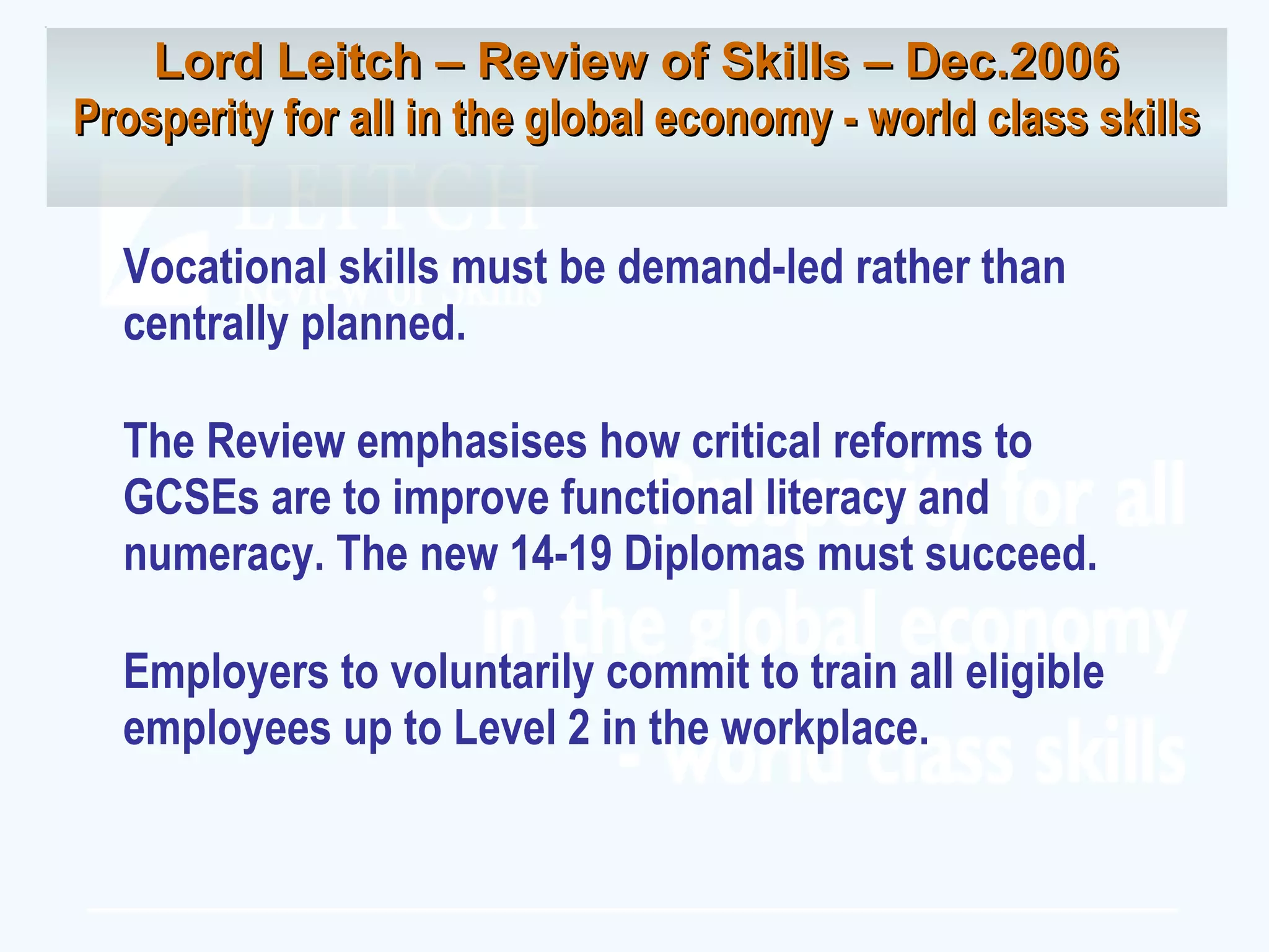 Vocational skills must be demand-led rather than centrally planned. The Review emphasises how critical reforms to GCSEs are to improve functional literacy and numeracy. The new 14-19 Diplomas must succeed. Employers to voluntarily commit to train all eligible employees up to Level 2 in the workplace. Lord Leitch – Review of Skills – Dec.2006 Prosperity for all in the global economy - world class skills 