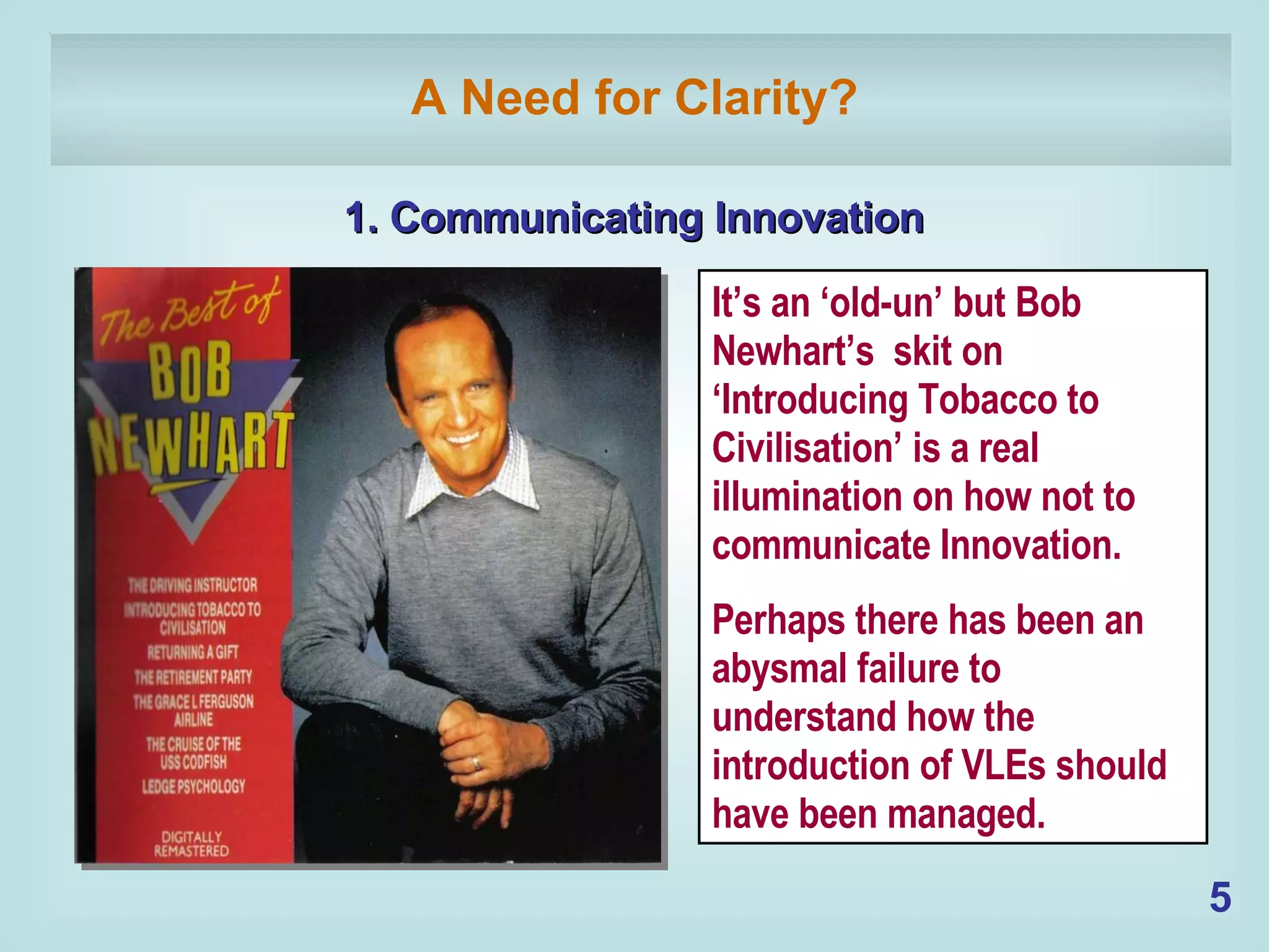 A Need for Clarity? 1. Communicating Innovation It’s an ‘old-un’ but Bob Newhart’s  skit on ‘Introducing Tobacco to Civilisation’ is a real illumination on how not to communicate Innovation. Perhaps there has been an abysmal failure to understand how the introduction of VLEs should have been managed. 