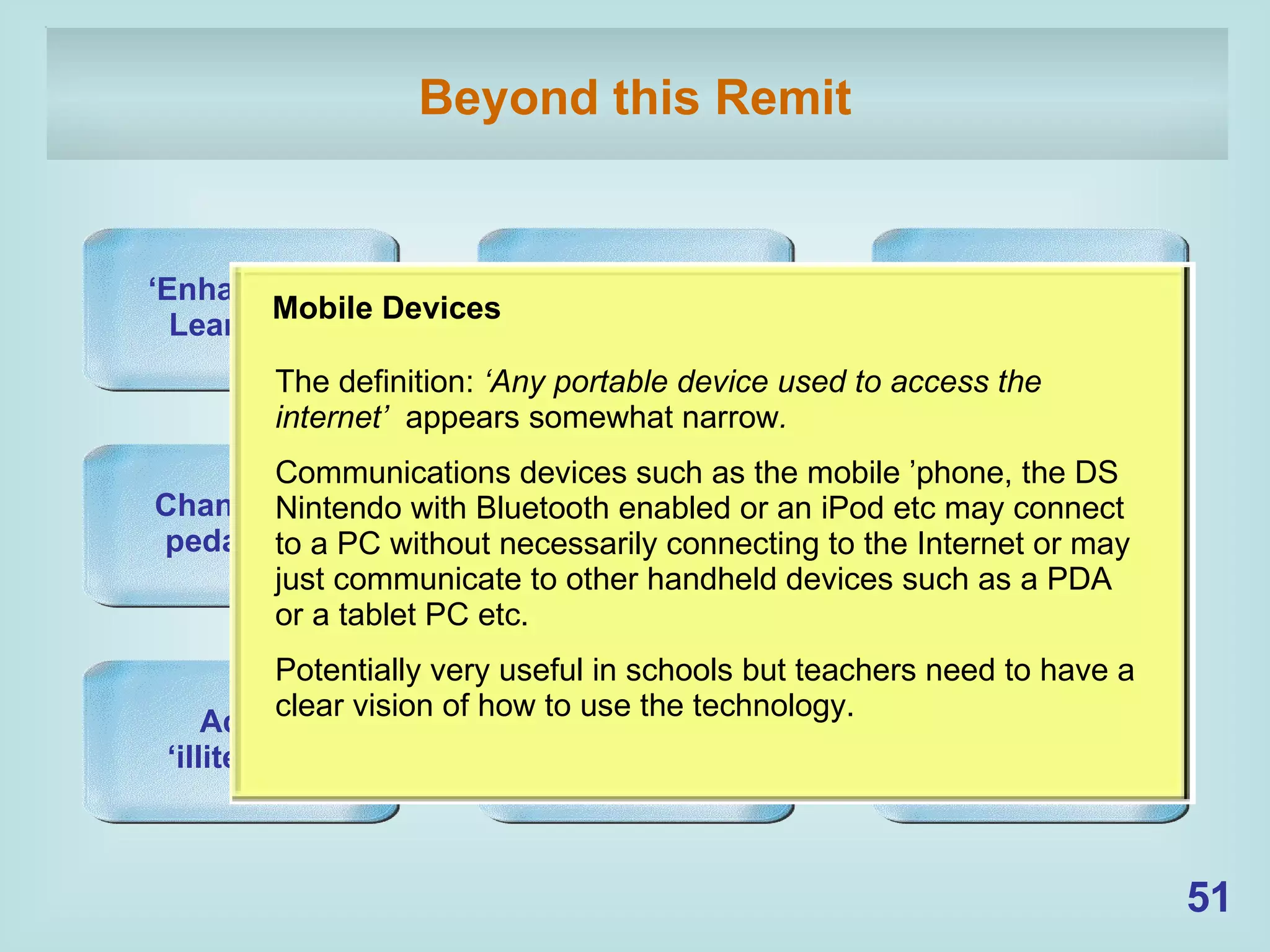 Beyond this Remit Mobile Devices Open Social Software Changes in pedagogy Higher Education ‘ Enhanced Learning’ Personal Learning Environments Adult ‘ illiteracy’ Ownership of the PLE e-portfolios Mobile Devices The definition:  ‘Any portable device used to access the internet’  appears somewhat narrow .   Communications devices such as the mobile ’phone, the DS Nintendo with Bluetooth enabled or an iPod etc may connect to a PC without necessarily connecting to the Internet or may just communicate to other handheld devices such as a PDA or a tablet PC etc. Potentially very useful in schools but teachers need to have a clear vision of how to use the technology. 