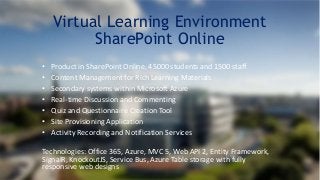 Virtual Learning Environment 
SharePoint Online 
• Product in SharePoint Online, 45000 students and 1500 staff 
• Content Management for Rich Learning Materials 
• Secondary systems within Microsoft Azure 
• Real-time Discussion and Commenting 
• Quiz and Questionnaire Creation Tool 
• Site Provisioning Application 
• Activity Recording and Notification Services 
Technologies: Office 365, Azure, MVC 5, Web API 2, Entity Framework, 
SignalR, KnockoutJS, Service Bus, Azure Table storage with fully 
responsive web designs 
 