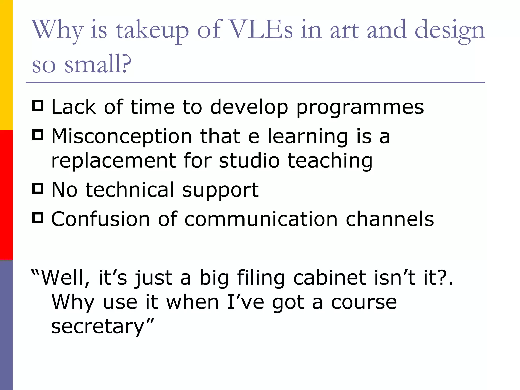 Why is takeup of VLEs in art and design so small? Lack of time to develop programmes Misconception that e learning is a replacement for studio teaching No technical support Confusion of communication channels “Well, it’s just a big filing cabinet isn’t it?.  Why use it when I’ve got a course secretary”  