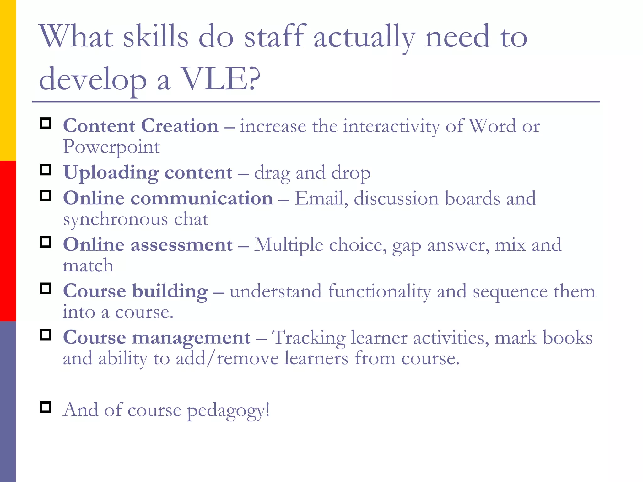 What skills do staff actually need to develop a VLE? Content Creation  – increase the interactivity of Word or Powerpoint Uploading content  – drag and drop Online communication  – Email, discussion boards and synchronous chat Online assessment  – Multiple choice, gap answer, mix and match Course building  – understand functionality and sequence them into a course. Course management  – Tracking learner activities, mark books and ability to add/remove learners from course. And of course pedagogy! 