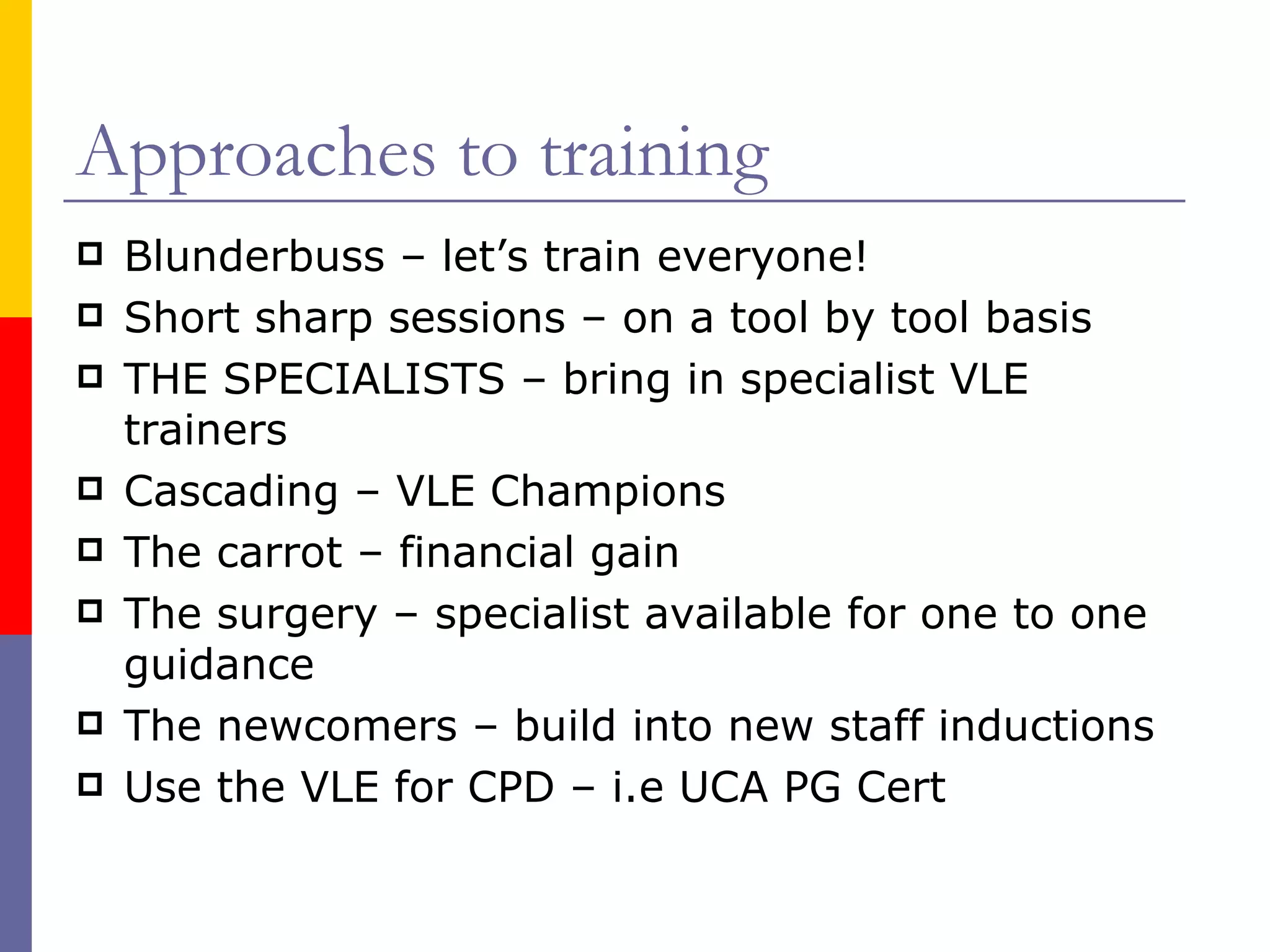 Approaches to training Blunderbuss – let’s train everyone! Short sharp sessions – on a tool by tool basis THE SPECIALISTS – bring in specialist VLE trainers Cascading – VLE Champions The carrot – financial gain The surgery – specialist available for one to one guidance The newcomers – build into new staff inductions Use the VLE for CPD – i.e UCA PG Cert 