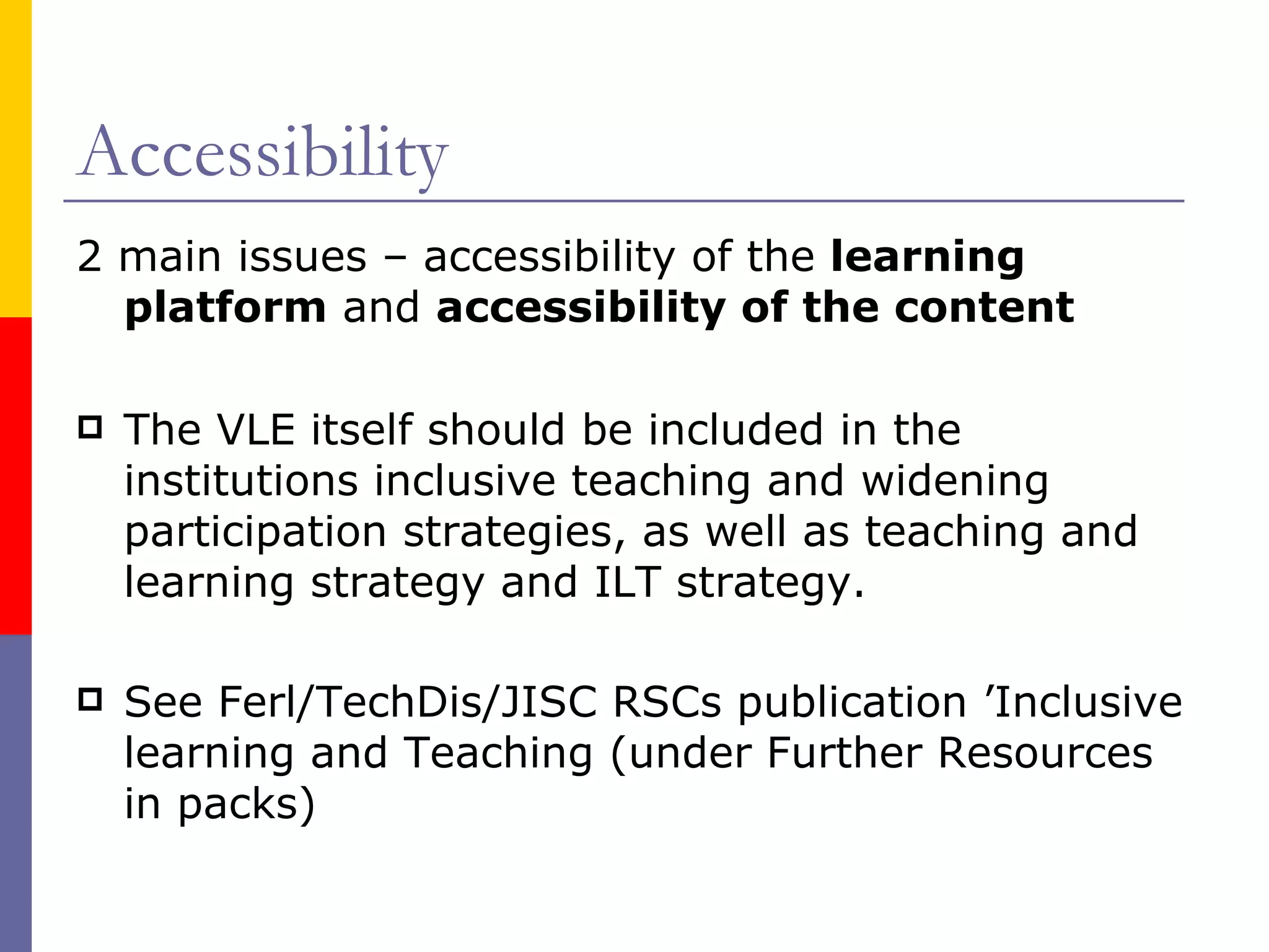 Accessibility 2 main issues –   accessibility of the  learning platform  and  accessibility of the content The VLE itself should be included in the institutions inclusive teaching and widening participation strategies, as well as teaching and learning strategy and ILT strategy. See Ferl/TechDis/JISC RSCs publication ’Inclusive learning and Teaching (under Further Resources in packs) 