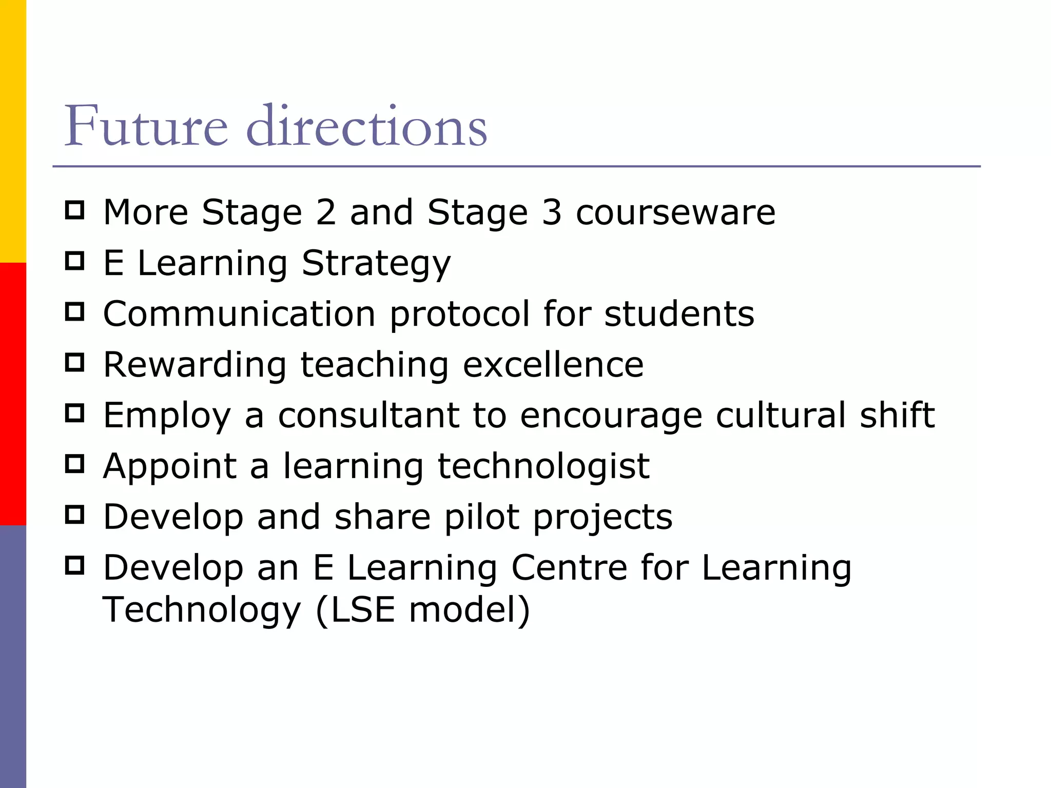 Future directions More Stage 2 and Stage 3 courseware E Learning Strategy Communication protocol for students Rewarding teaching excellence Employ a consultant to encourage cultural shift Appoint a learning technologist Develop and share pilot projects Develop an E Learning Centre for Learning Technology (LSE model) 