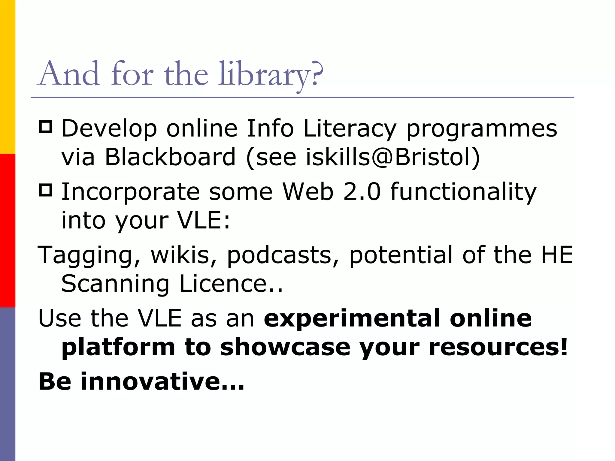 And for the library? Develop online Info Literacy programmes via Blackboard (see iskills@Bristol) Incorporate some Web 2.0 functionality into your VLE:  Tagging, wikis, podcasts, potential of the HE Scanning Licence.. Use the VLE as an  experimental online platform to showcase your resources! Be innovative… 