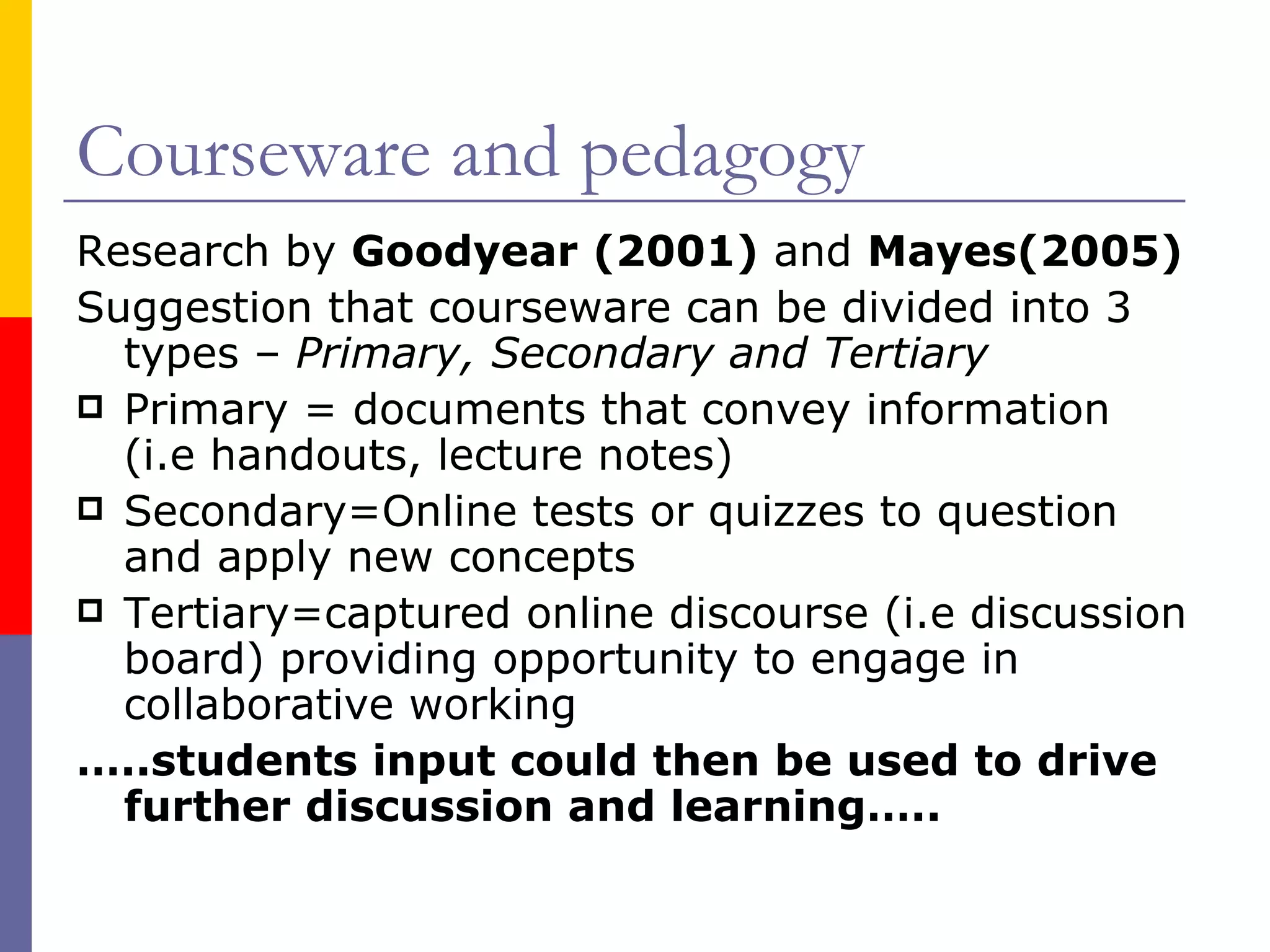 Courseware and pedagogy Research by  Goodyear (2001)  and  Mayes(2005)   Suggestion that courseware can be divided into 3 types –  Primary, Secondary and Tertiary Primary = documents that convey information (i.e handouts, lecture notes) Secondary=Online tests or quizzes to question and apply new concepts Tertiary=captured online discourse (i.e discussion board) providing opportunity to engage in collaborative working … ..students input could then be used to drive further discussion and learning….. 