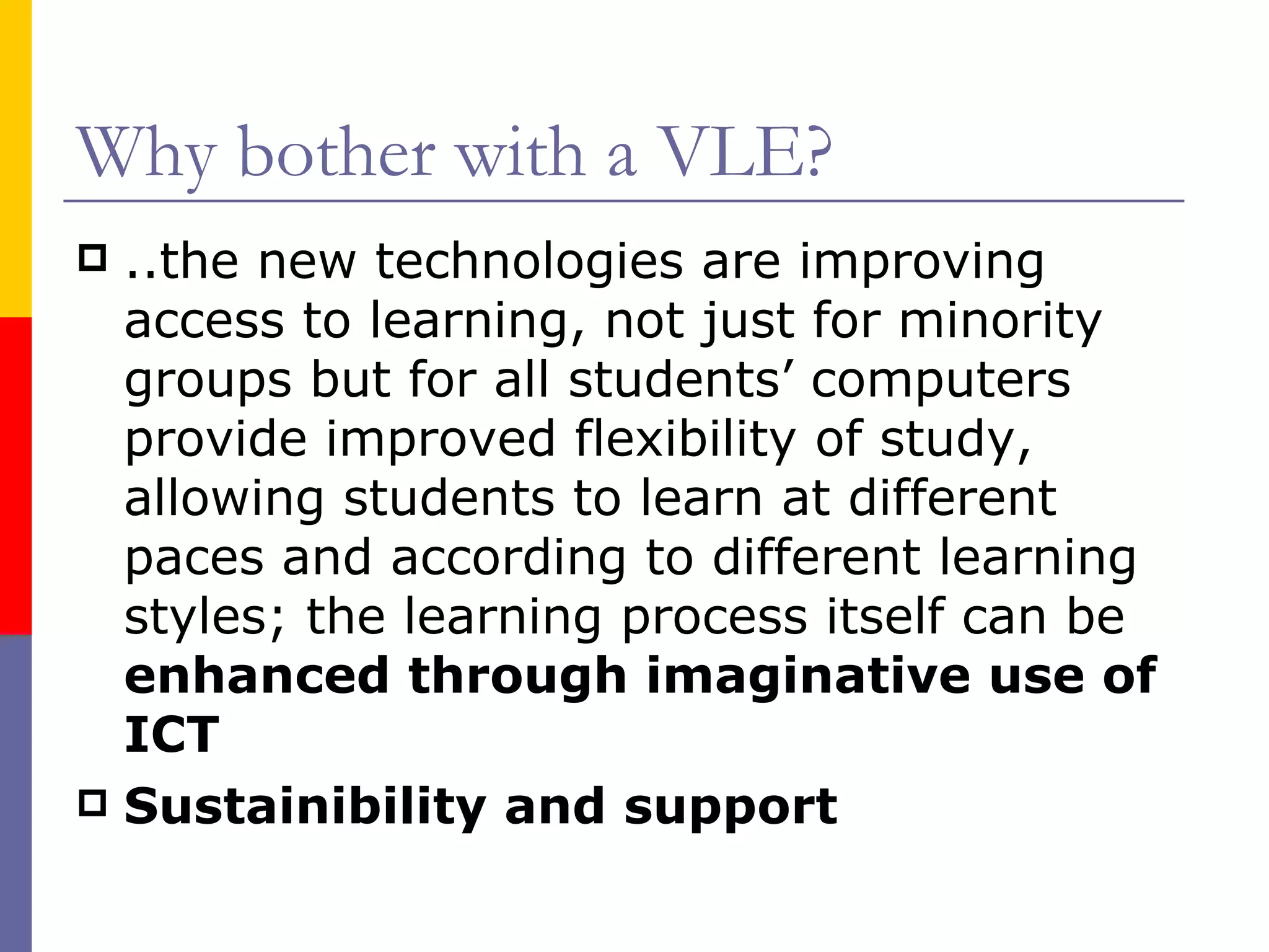 Why bother with a VLE? ..the new technologies are improving access to learning, not just for minority groups but for all students’ computers provide improved flexibility of study, allowing students to learn at different paces and according to different learning styles; the learning process itself can be  enhanced through imaginative use of ICT Sustainibility and support 