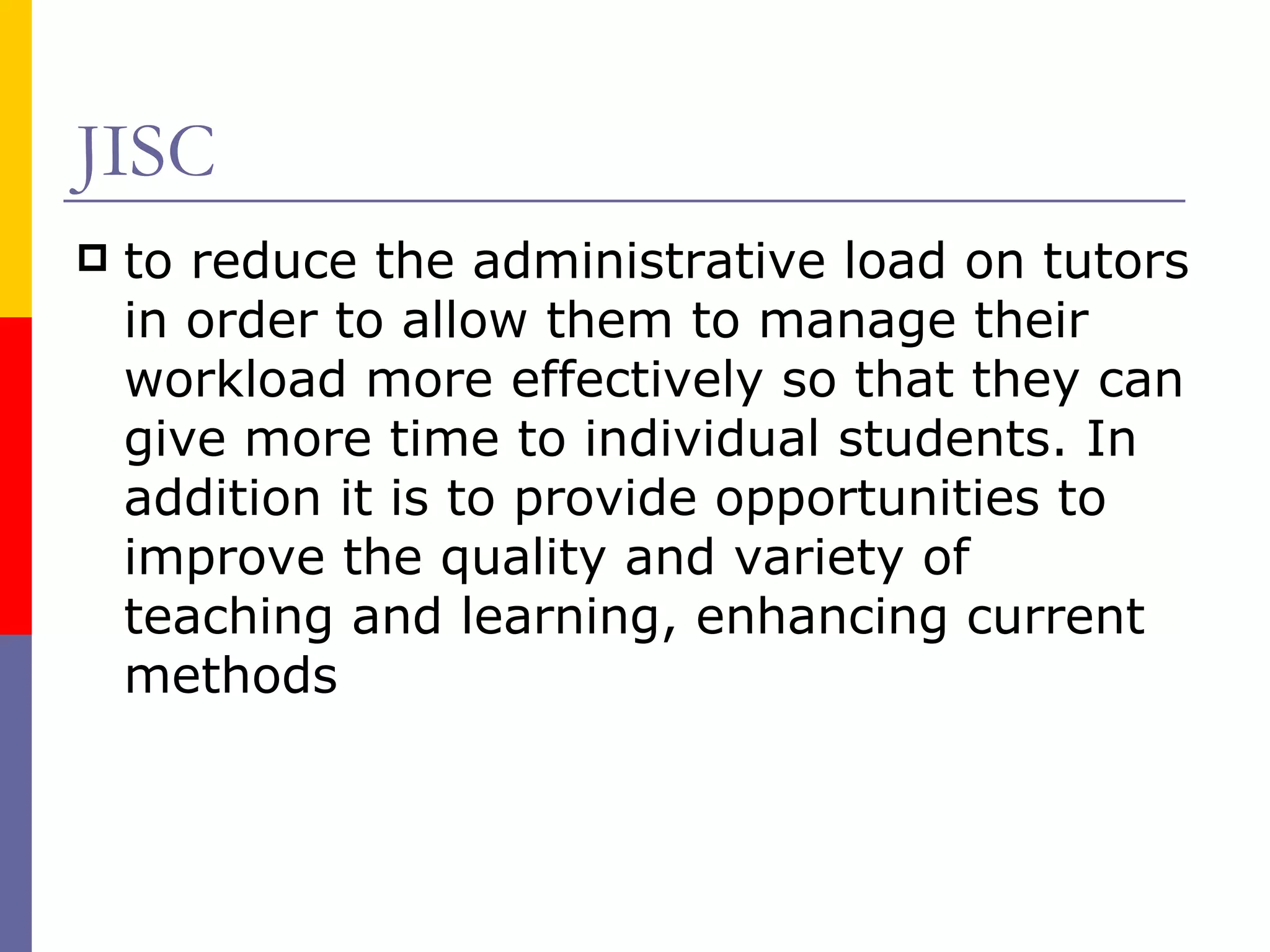 JISC  to reduce the administrative load on tutors in order to allow them to manage their workload more effectively so that they can give more time to individual students. In addition it is to provide opportunities to improve the quality and variety of teaching and learning, enhancing current methods  