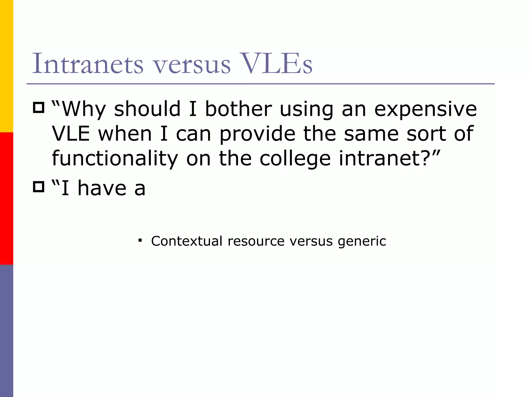 Intranets versus VLEs “ Why should I bother using an expensive VLE when I can provide the same sort of functionality on the college intranet?” “ I have a Contextual resource versus generic 