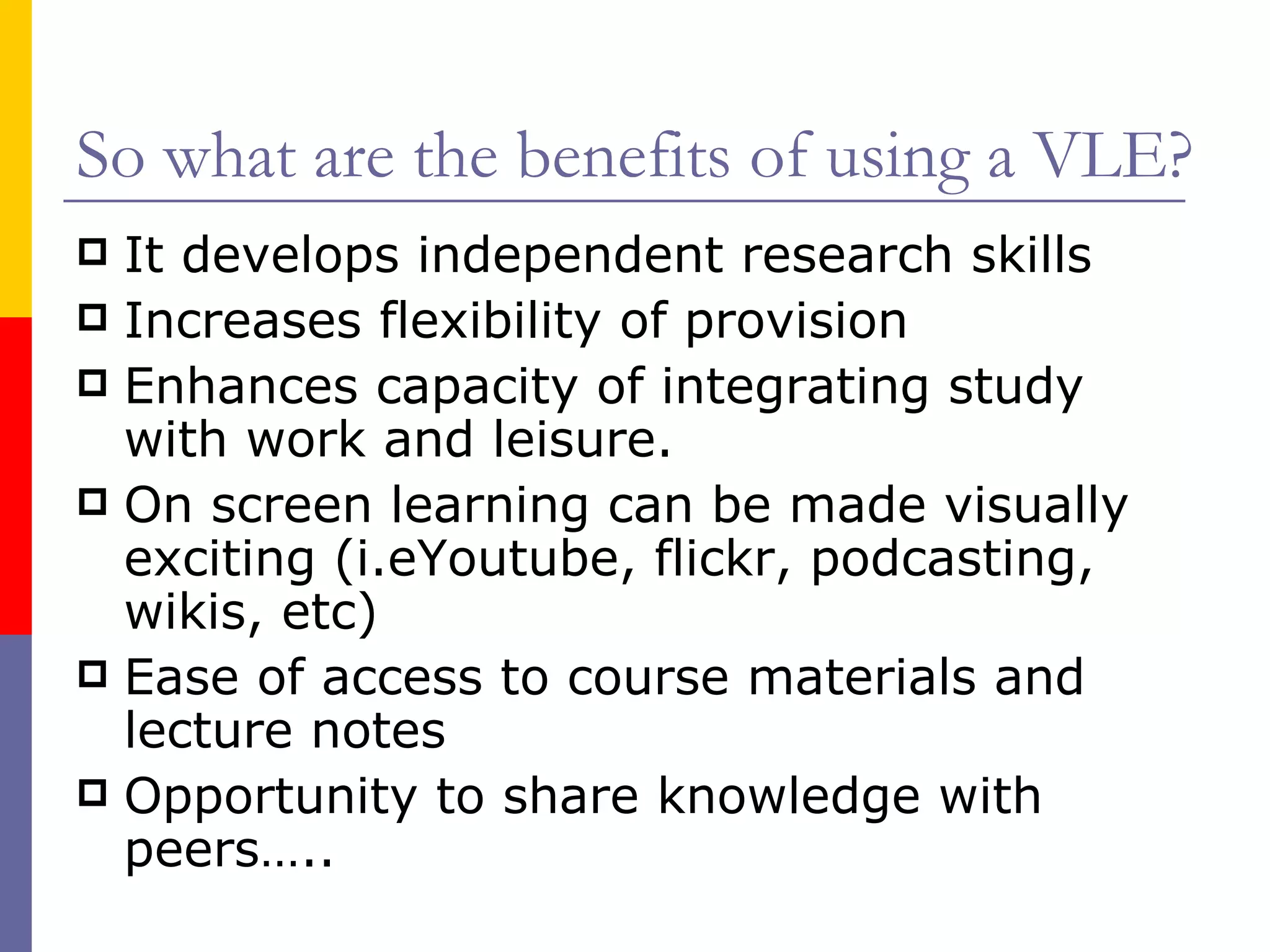 So what are the benefits of using a VLE? It develops independent research skills Increases flexibility of provision Enhances capacity of integrating study with work and leisure. On screen learning can be made visually exciting (i.eYoutube, flickr, podcasting, wikis, etc) Ease of access to course materials and lecture notes Opportunity to share knowledge with peers….. 