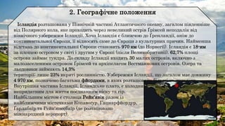 Ісландія розташована у Північній частині Атлантичного океану, загалом південніше
від Полярного кола, яке проходить через невеликий острів Ґрімсей неподалік від
північного узбережжя Ісландії. Хоча Ісландія є ближчою до Ґренландії, аніж до
континентальної Європи, її відносять саме до Європи з культурних причин. Найменша
відстань до континентальної Європи становить 970 км (до Норвегії). Ісландія є 18-им
за площею островом у світі і другим у Європі (після Великобританії). 62,7% площі
острова займає тундра. До складу Ісландії входять 30 малих островів, включно з
малозаселеними островом Ґрімсей та архіпелагом Вестманнових островів. Озера та
льодовики займають 14,3%
території; лише 23% вкриті рослинністю. Узбережжя Ісландії, що загалом має довжину
4 970 км, позначено багатьма фйордами, в яких розташовано більшість поселень.
Внутрішня частина Ісландії, Ісландське плато, є холодним і
непридатним для життя поєднанням піску та гір.
Найбільшим містом є столиця Рейк'явік разом із
найближчими містечками Копавоґур, Гапнарфйордур,
Ґардабаїр та Рейк'янесбаїр (де розташовано
міжнародний аеропорт).
 