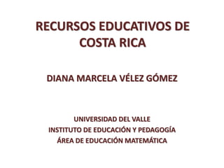 RECURSOS EDUCATIVOS DE
COSTA RICA
DIANA MARCELA VÉLEZ GÓMEZ
UNIVERSIDAD DEL VALLE
INSTITUTO DE EDUCACIÓN Y PEDAGOGÍA
ÁREA DE EDUCACIÓN MATEMÁTICA
 