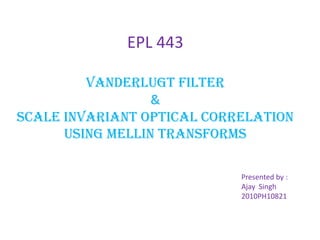 EPL 443
VanderLugt Filter
&
SCALE INVARIANT OPTICAL CORRELATION
USING MELLIN TRANSFORMS
Presented by :
Ajay Singh
2010PH10821
 