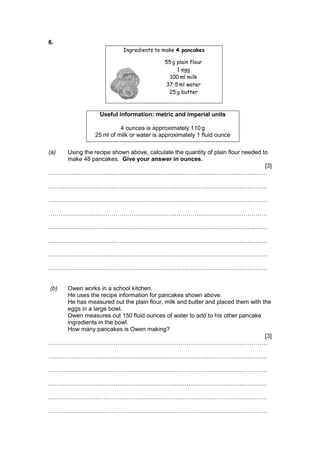 6.
Ingredients to make 4 pancakes
55 g plain flour
1 egg
100 ml milk
37·5 ml water
25 g butter
Useful information: metric and imperial units
4 ounces is approximately 110 g
25 ml of milk or water is approximately 1 fluid ounce
(a) Using the recipe shown above, calculate the quantity of plain flour needed to
make 48 pancakes. Give your answer in ounces.
[3]
…………………………………………………………………………………………………
…………………………………………………………………………………………………
…………………………………………………………………………………………………
…………………………………………………………………………………………………
…………………………………………………………………………………………………
…………………………………………………………………………………………………
…………………………………………………………………………………………………
…………………………………………………………………………………………………
(b) Owen works in a school kitchen.
He uses the recipe information for pancakes shown above.
He has measured out the plain flour, milk and butter and placed them with the
eggs in a large bowl.
Owen measures out 150 fluid ounces of water to add to his other pancake
ingredients in the bowl.
How many pancakes is Owen making?
[3]
…………………………………………………………………………………………………
…………………………………………………………………………………………………
…………………………………………………………………………………………………
…………………………………………………………………………………………………
…………………………………………………………………………………………………
…………………………………………………………………………………………………
 
