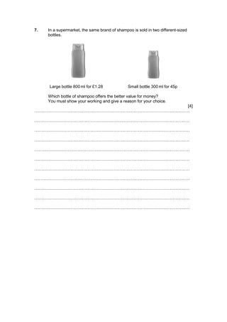 7. In a supermarket, the same brand of shampoo is sold in two different-sized
bottles.
Large bottle 800ml for £1.28 Small bottle 300 ml for 45p
Which bottle of shampoo offers the better value for money?
You must show your working and give a reason for your choice.
[4]
…………………………………………………………………………………………………
…………………………………………………………………………………………………
…………………………………………………………………………………………………
…………………………………………………………………………………………………
…………………………………………………………………………………………………
…………………………………………………………………………………………………
…………………………………………………………………………………………………
…………………………………………………………………………………………………
…………………………………………………………………………………………………
…………………………………………………………………………………………………
…………………………………………………………………………………………………
 