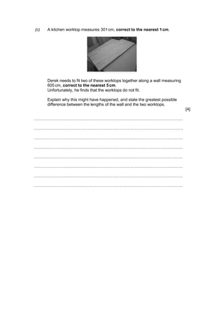 (c) A kitchen worktop measures 301cm, correct to the nearest 1 cm.
Derek needs to fit two of these worktops together along a wall measuring
605 cm, correct to the nearest 5cm.
Unfortunately, he finds that the worktops do not fit.
Explain why this might have happened, and state the greatest possible
difference between the lengths of the wall and the two worktops.
[4]
………………………………………………………………………………………………
………………………………………………………………………………………………
………………………………………………………………………………………………
………………………………………………………………………………………………
………………………………………………………………………………………………
………………………………………………………………………………………………
………………………………………………………………………………………………
………………………………………………………………………………………………
 