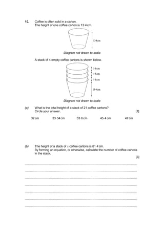 10. Coffee is often sold in a carton.
The height of one coffee carton is 13·4 cm.
Diagram not drawn to scale
A stack of 4 empty coffee cartons is shown below.
Diagram not drawn to scale
(a) What is the total height of a stack of 21 coffee cartons?
Circle your answer. [1]
32 cm 33·34 cm 33·6 cm 45·4 cm 47 cm
(b) The height of a stack of x coffee cartons is 61·4 cm.
By forming an equation, or otherwise, calculate the number of coffee cartons
in the stack.
[3]
…………………………………………………………………………………………………
…………………………………………………………………………………………………
…………………………………………………………………………………………………
…………………………………………………………………………………………………
…………………………………………………………………………………………………
…………………………………………………………………………………………………
…………………………………………………………………………………………………
 