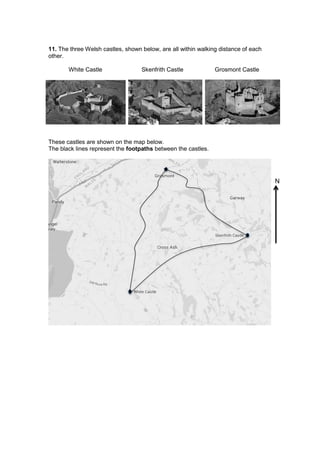11. The three Welsh castles, shown below, are all within walking distance of each
other.
White Castle Skenfrith Castle Grosmont Castle
These castles are shown on the map below.
The black lines represent the footpaths between the castles.
N
 