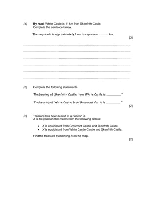 (a) By road, White Castle is 11km from Skenfrith Castle.
Complete the sentence below.
The map scale is approximately 1 cm to represent …………. km.
[3]
…………………………………………………………………………………………………
…………………………………………………………………………………………………
…………………………………………………………………………………………………
…………………………………………………………………………………………………
…………………………………………………………………………………………………
…………………………………………………………………………………………………
(b) Complete the following statements.
The bearing of Skenfrith Castle from White Castle is .................... °
The bearing of White Castle from Grosmont Castle is .................... °
[2]
(c) Treasure has been buried at a position X.
X is the position that meets both the following criteria:
 X is equidistant from Grosmont Castle and Skenfrith Castle.
 X is equidistant from White Castle Castle and Skenfrith Castle.
Find the treasure by marking X on the map.
[2]
 