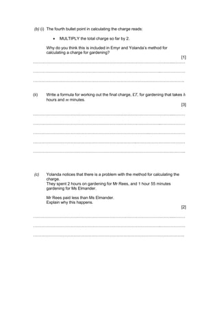 (b) (i) The fourth bullet point in calculating the charge reads:
 MULTIPLY the total charge so far by 2.
Why do you think this is included in Emyr and Yolanda’s method for
calculating a charge for gardening?
[1]
…………………………………………………………………………………………..………
…………………………………………………………………………………..………………
………………………………………………………………………………………………….
(ii) Write a formula for working out the final charge, £T, for gardening that takes h
hours and m minutes.
[3]
…………………………………………………………………………………………..………
…………………………………………………………………………………..………………
…………………………………………………………………………..………………………
…………………………………………………………………..………………………………
…………………………………………………………………………………………………..
(c) Yolanda notices that there is a problem with the method for calculating the
charge.
They spent 2 hours on gardening for Mr Rees, and 1 hour 55 minutes
gardening for Ms Elmander.
Mr Rees paid less than Ms Elmander.
Explain why this happens.
[2]
…………………………………………………………………………………………..………
…………………………………………………………………………………..………………
………………………………………………………………………………………………….
 