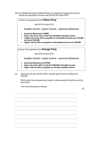 14. Two different European Political Parties are proposing changing the rules for
income tax payments for the tax year April 2018 to April 2019.
Income Tax proposed by the Yellow Party
April 2018 to April 2019
taxable income = gross income – personal allowance
 personal allowance is €5000
 basic rate of tax 10% on the first €10 000 of taxable income
 middle rate of tax 25% is payable on all taxable income over €10 000
and up to €30 000
 higher rate tax 50% is payable on all taxable income over €30 000
Income Tax proposed by the Orange Party
April 2018 to April 2019
taxable income = gross income – personal allowance
 personal allowance is €10 000
 basic rate of tax 20% on the first €20 000 of taxable income
 higher rate tax 40% is payable on all other taxable income
(a) During the tax year 2018 to 2019, Janina’s gross income is likely to be
€55 000.
Which party’s tax proposal would result in Janina paying the least tax, and by
how much?
You must show all your working
[7]
…………………………………………………………………………………………
…………………………………………………………………………………………
…………………………………………………………………………………………
…………………………………………………………………………………………
…………………………………………………………………………………………
…………………………………………………………………………………………
…………………………………………………………………………………………
…………………………………………………………………………………………
…………………………………………………………………………………………
 