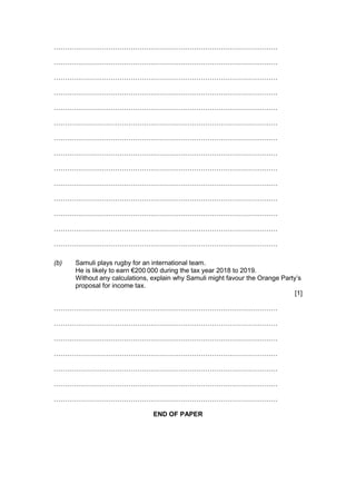 …………………………………………………………………………………………
…………………………………………………………………………………………
…………………………………………………………………………………………
…………………………………………………………………………………………
…………………………………………………………………………………………
…………………………………………………………………………………………
…………………………………………………………………………………………
…………………………………………………………………………………………
…………………………………………………………………………………………
…………………………………………………………………………………………
…………………………………………………………………………………………
…………………………………………………………………………………………
…………………………………………………………………………………………
…………………………………………………………………………………………
(b) Samuli plays rugby for an international team.
He is likely to earn €200 000 during the tax year 2018 to 2019.
Without any calculations, explain why Samuli might favour the Orange Party’s
proposal for income tax.
[1]
…………………………………………………………………………………………
…………………………………………………………………………………………
…………………………………………………………………………………………
…………………………………………………………………………………………
…………………………………………………………………………………………
…………………………………………………………………………………………
…………………………………………………………………………………………
END OF PAPER
 